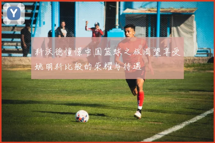 科沃德憧憬中国篮球之旅渴望享受姚明科比般的荣耀与待遇