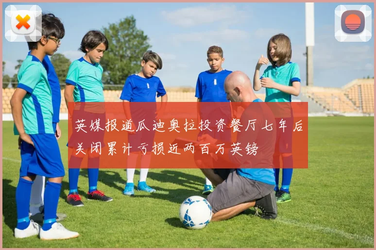 英媒报道瓜迪奥拉投资餐厅七年后关闭累计亏损近两百万英镑