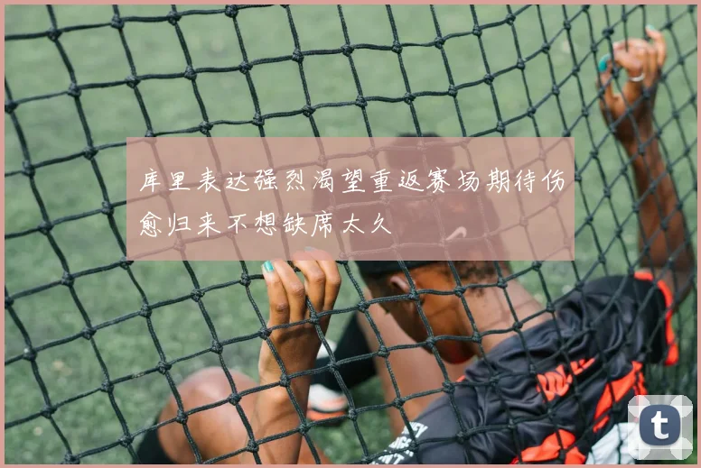 库里表达强烈渴望重返赛场期待伤愈归来不想缺席太久