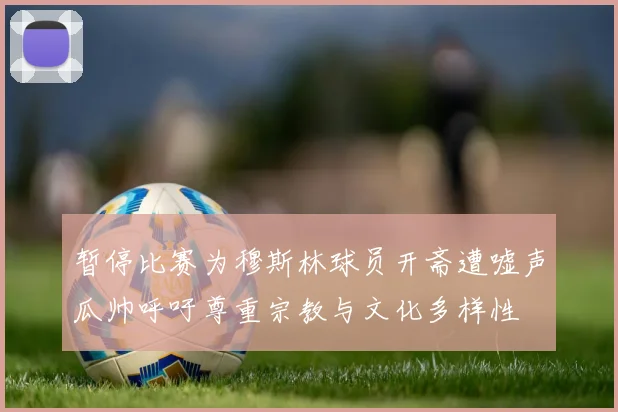 暂停比赛为穆斯林球员开斋遭嘘声瓜帅呼吁尊重宗教与文化多样性