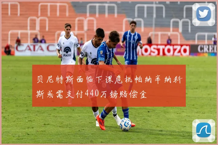 贝尼特斯面临下课危机帕纳辛纳科斯或需支付440万镑赔偿金