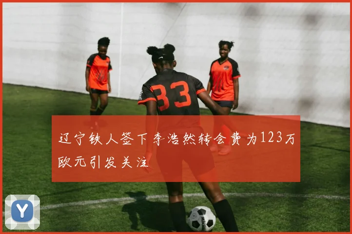 辽宁铁人签下李浩然转会费为123万欧元引发关注