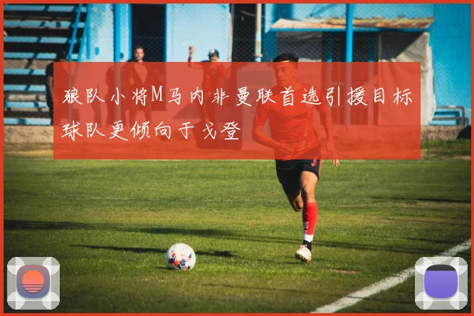 狼队小将M马内非曼联首选引援目标球队更倾向于戈登
