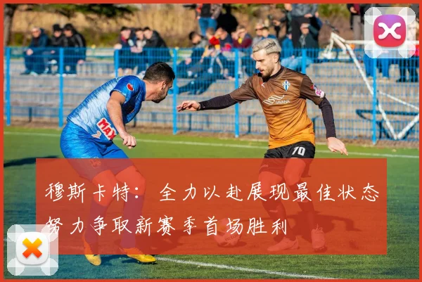 穆斯卡特：全力以赴展现最佳状态努力争取新赛季首场胜利