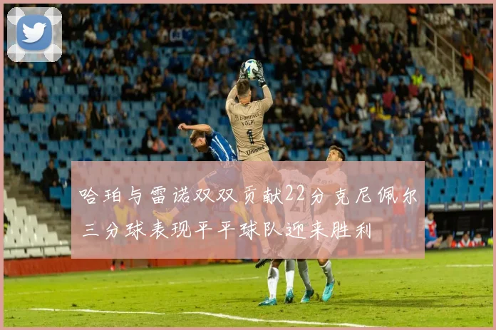 哈珀与雷诺双双贡献22分克尼佩尔三分球表现平平球队迎来胜利