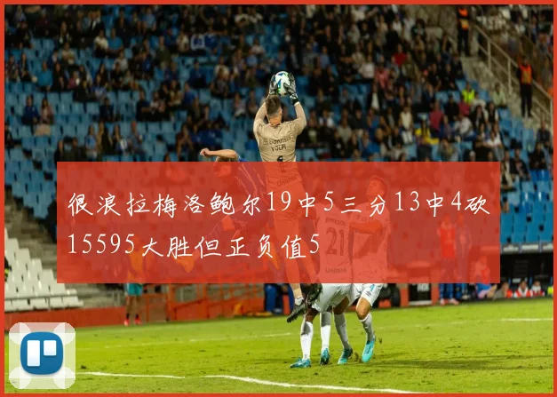 很浪拉梅洛鲍尔19中5三分13中4砍15595大胜但正负值5