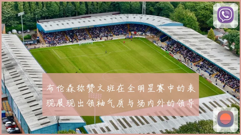 布伦森称赞文班在全明星赛中的表现展现出领袖气质与场内外的领导力
