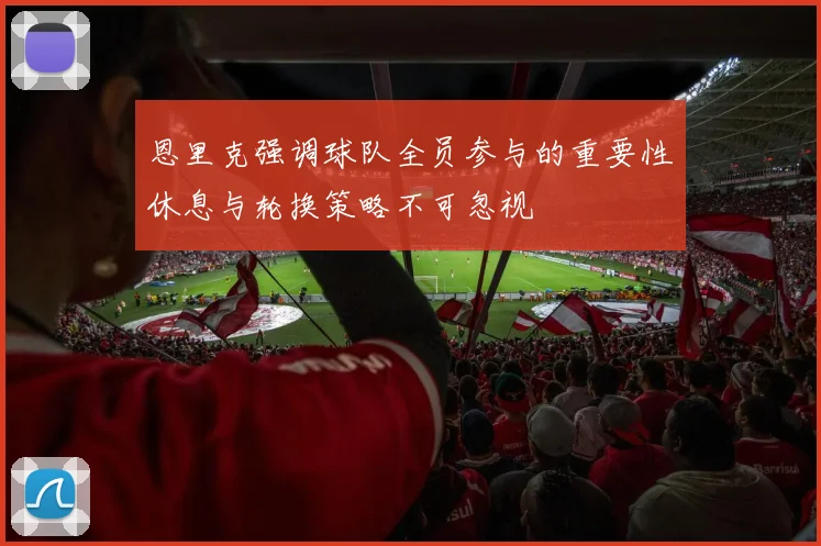 恩里克强调球队全员参与的重要性休息与轮换策略不可忽视