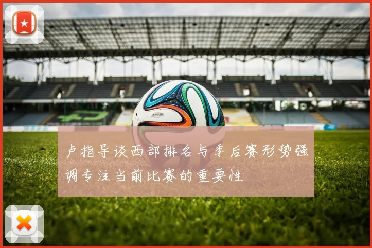 卢指导谈西部排名与季后赛形势强调专注当前比赛的重要性