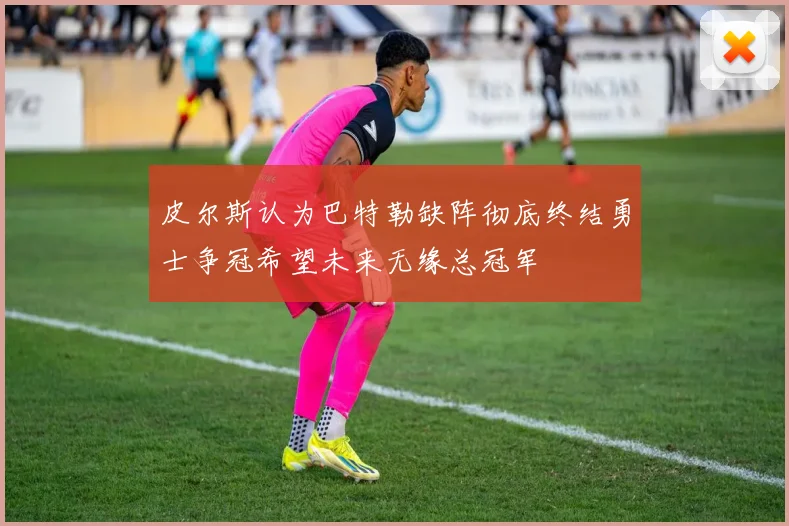 皮尔斯认为巴特勒缺阵彻底终结勇士争冠希望未来无缘总冠军