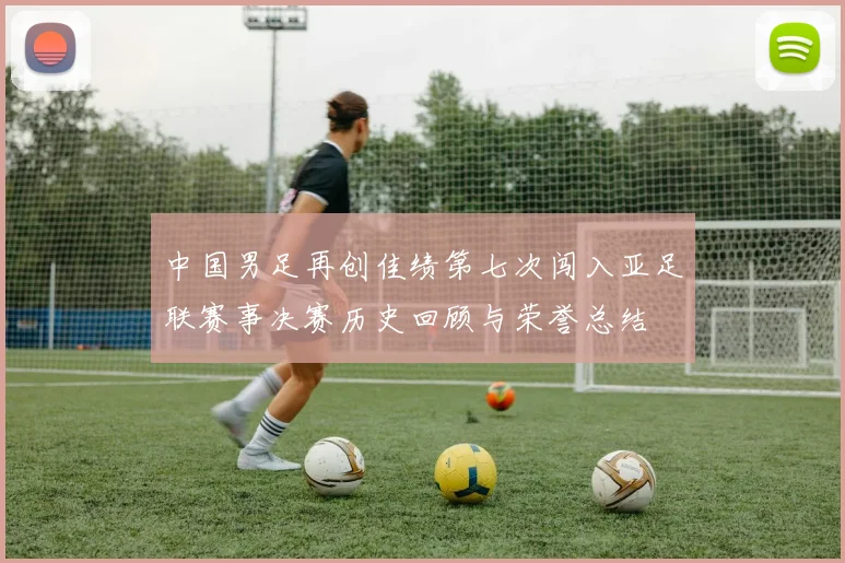 中国男足再创佳绩第七次闯入亚足联赛事决赛历史回顾与荣誉总结