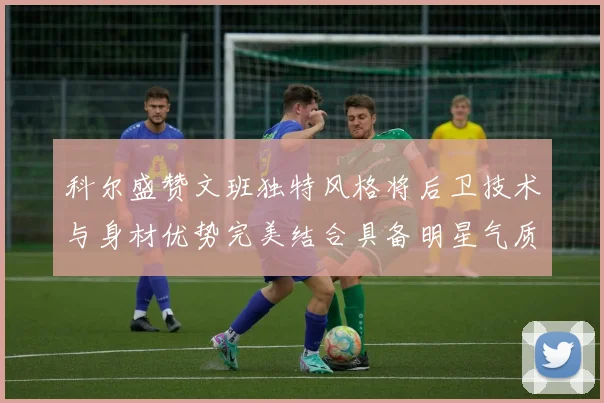 科尔盛赞文班独特风格将后卫技术与身材优势完美结合具备明星气质与球队形象