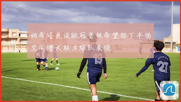 姆希塔良谈欧冠晋级希望称下半场空间增大助力球队表现