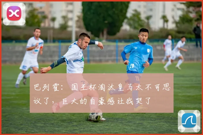 巴列霍：国王杯淘汰皇马太不可思议了，巨大的自豪感让我哭了