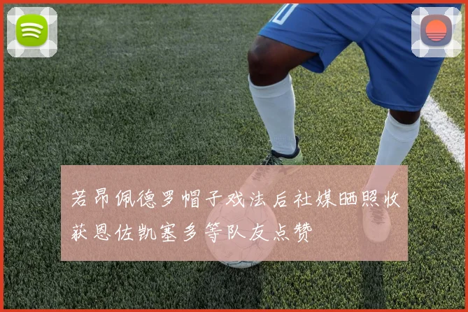 若昂佩德罗帽子戏法后社媒晒照收获恩佐凯塞多等队友点赞