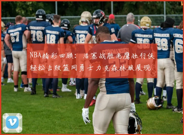 NBA精彩回顾：活塞战胜老鹰独行侠轻松击败篮网勇士力克森林狼展现强劲实力