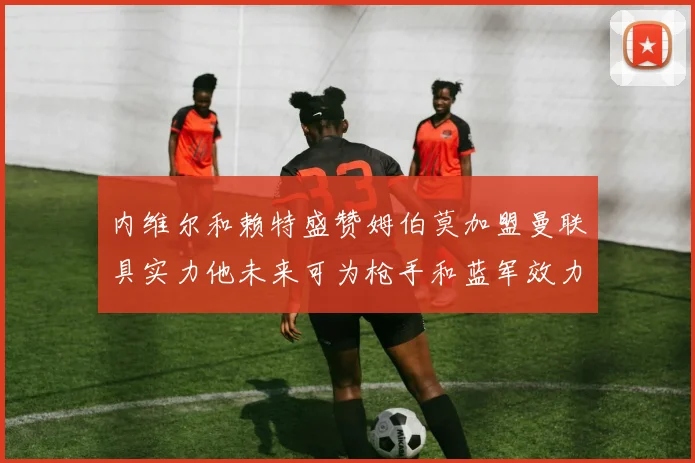 内维尔和赖特盛赞姆伯莫加盟曼联具实力他未来可为枪手和蓝军效力