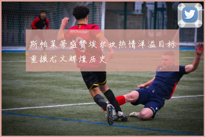 斯帕莱蒂盛赞埃尔坎热情洋溢目标重振尤文辉煌历史