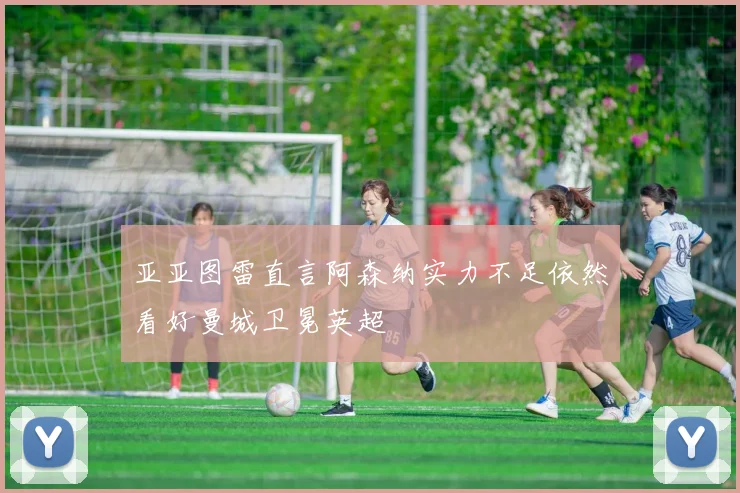 亚亚图雷直言阿森纳实力不足依然看好曼城卫冕英超