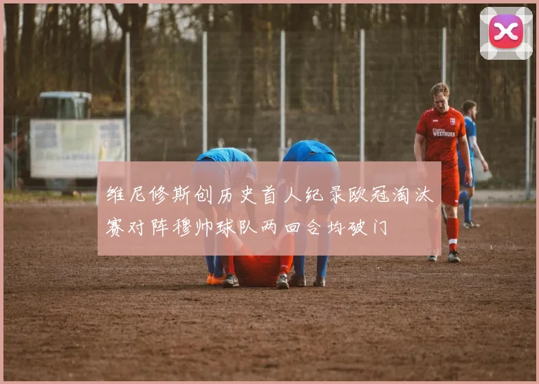 维尼修斯创历史首人纪录欧冠淘汰赛对阵穆帅球队两回合均破门