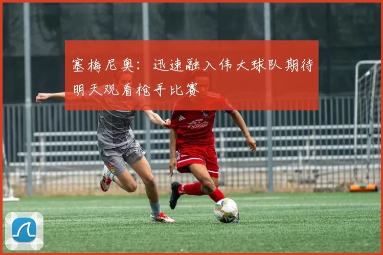 塞梅尼奥：迅速融入伟大球队期待明天观看枪手比赛
