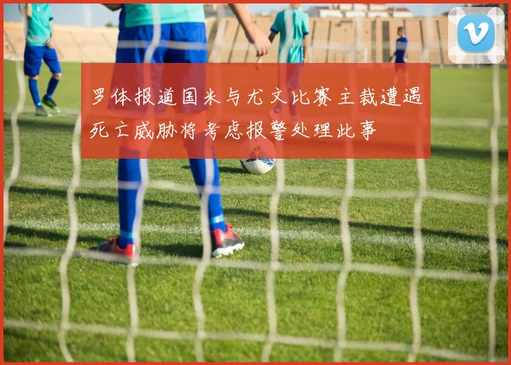 罗体报道国米与尤文比赛主裁遭遇死亡威胁将考虑报警处理此事