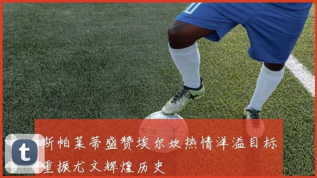 斯帕莱蒂盛赞埃尔坎热情洋溢目标重振尤文辉煌历史
