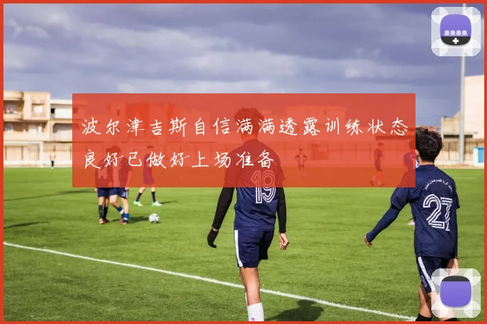 波尔津吉斯自信满满透露训练状态良好已做好上场准备