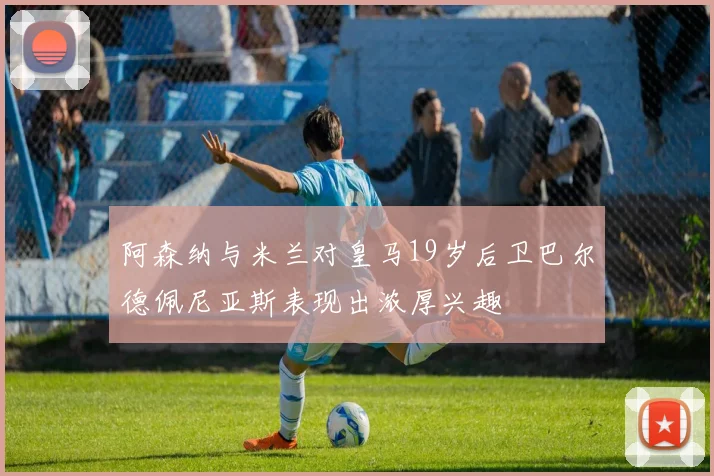 阿森纳与米兰对皇马19岁后卫巴尔德佩尼亚斯表现出浓厚兴趣