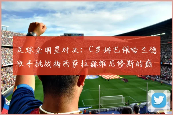 足球全明星对决：C罗姆巴佩哈兰德联手挑战梅西萨拉赫维尼修斯的巅峰之战