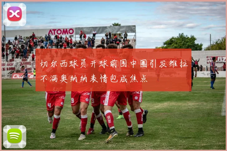 切尔西球员开球前围中圈引发维拉不满奥纳纳表情包成焦点