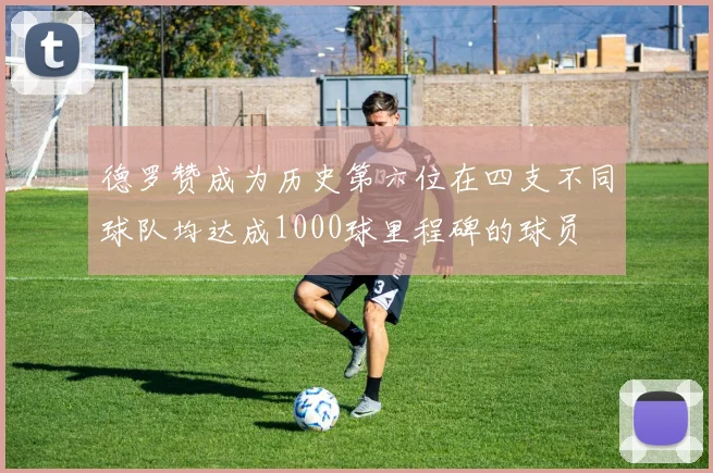 德罗赞成为历史第六位在四支不同球队均达成1000球里程碑的球员