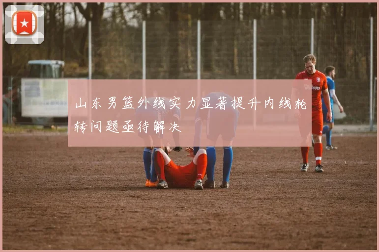 山东男篮外线实力显著提升内线轮转问题亟待解决