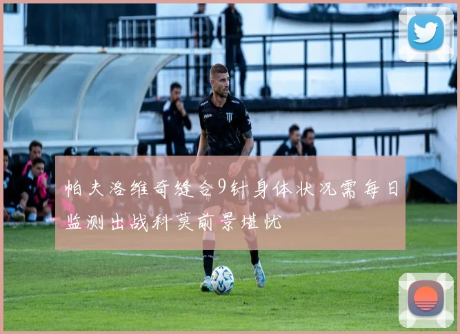 帕夫洛维奇缝合9针身体状况需每日监测出战科莫前景堪忧