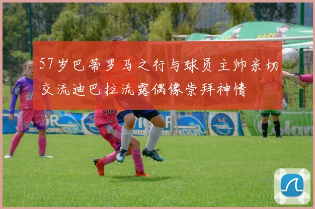 57岁巴蒂罗马之行与球员主帅亲切交流迪巴拉流露偶像崇拜神情