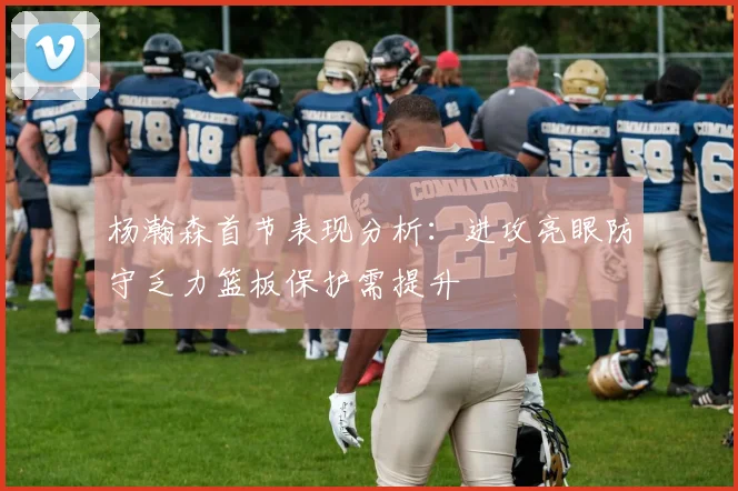 杨瀚森首节表现分析：进攻亮眼防守乏力篮板保护需提升