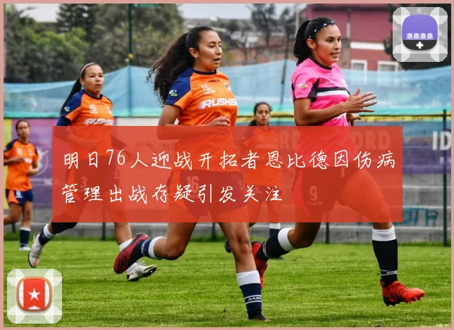 明日76人迎战开拓者恩比德因伤病管理出战存疑引发关注