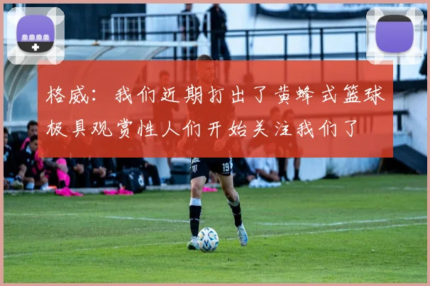 格威：我们近期打出了黄蜂式篮球极具观赏性人们开始关注我们了