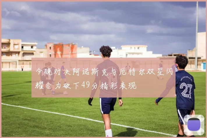 今晚对决阿诺斯克与厄特尔双星闪耀合力砍下49分精彩表现
