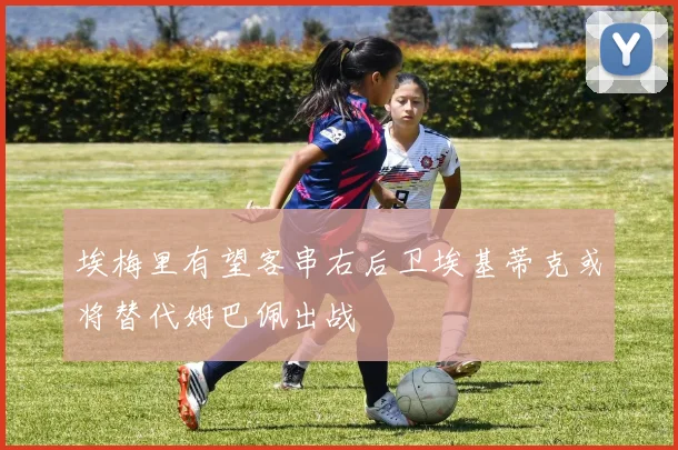 埃梅里有望客串右后卫埃基蒂克或将替代姆巴佩出战