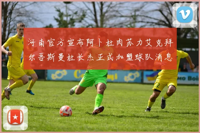 河南官方宣布阿卜杜肉苏力艾克拜尔吾斯曼杜长杰正式加盟球队消息