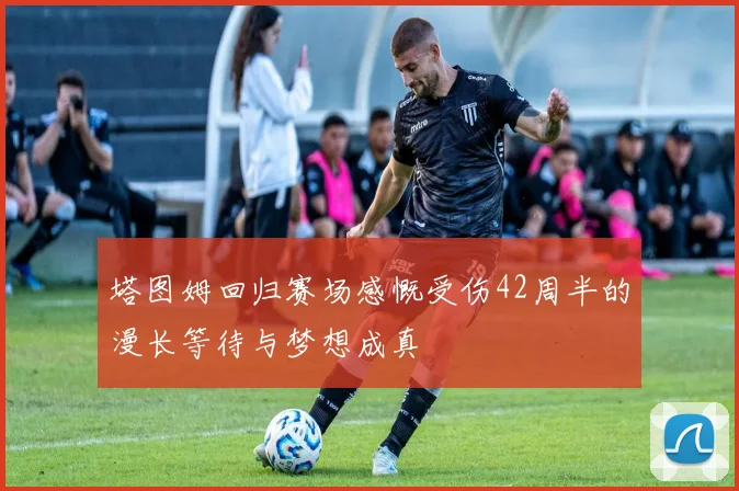 塔图姆回归赛场感慨受伤42周半的漫长等待与梦想成真