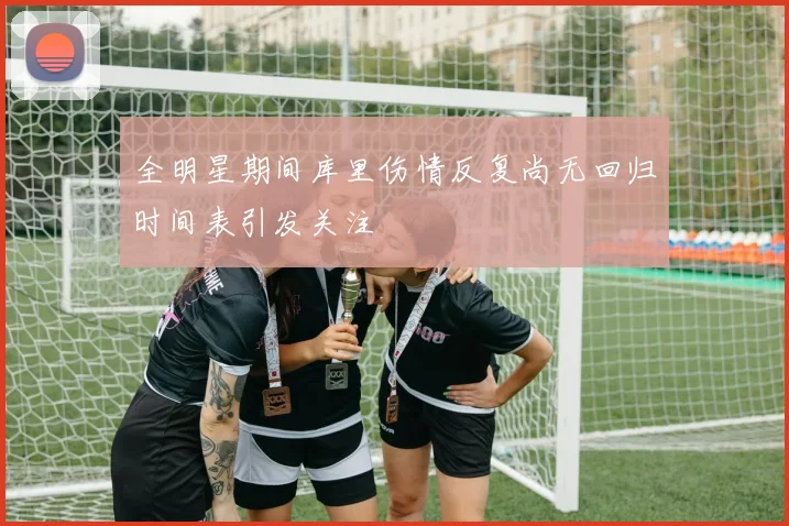 全明星期间库里伤情反复尚无回归时间表引发关注